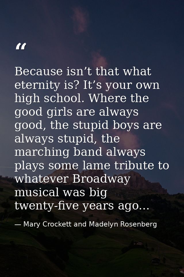 Because isn’t that what eternity is? It’s your own high school. Where the good girls are always good, the stupid boys ar — Mary Crockett and Madelyn Rosenberg