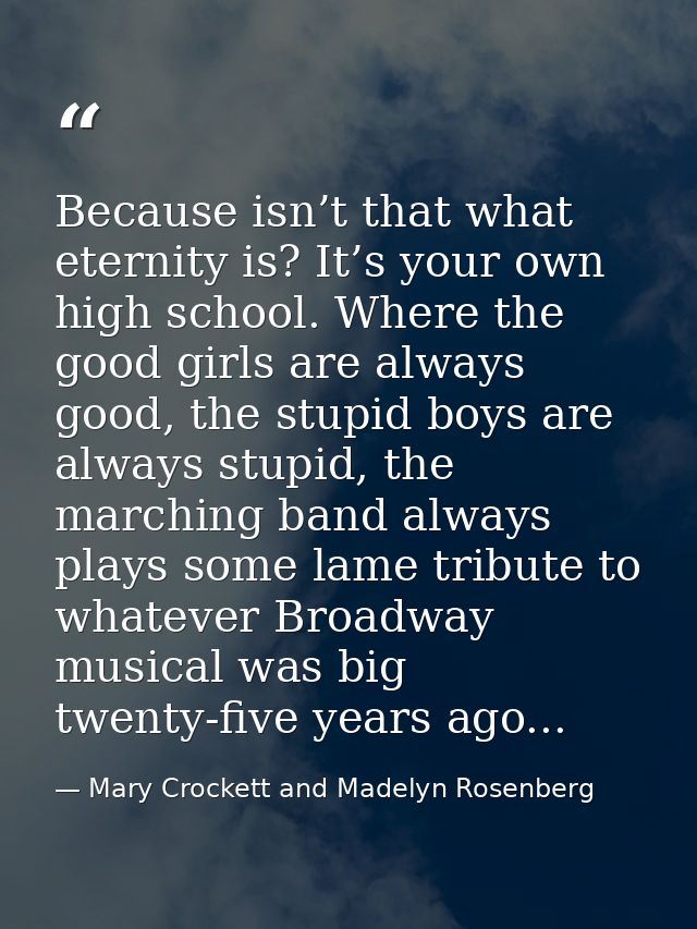 Because isn’t that what eternity is? It’s your own high school. Where the good girls are always good, the stupid boys ar — Mary Crockett and Madelyn Rosenberg