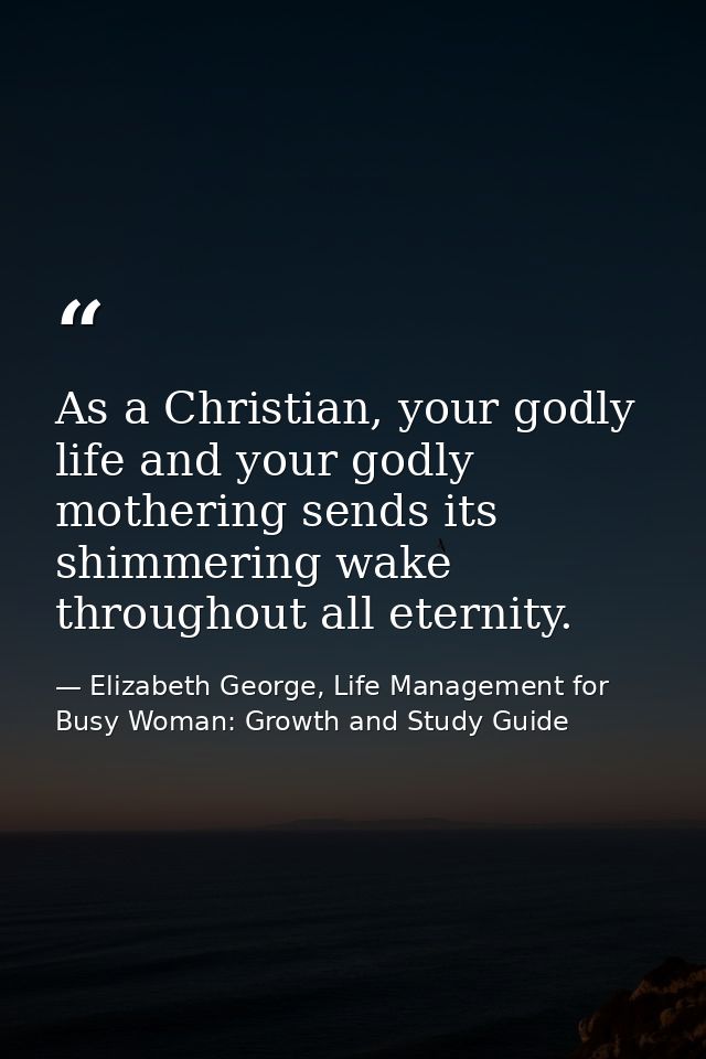 As a Christian, your godly life and your godly mothering sends its shimmering wake throughout all eternity. — Elizabeth George, Life Management for Busy Woman: Growth and Study Guide