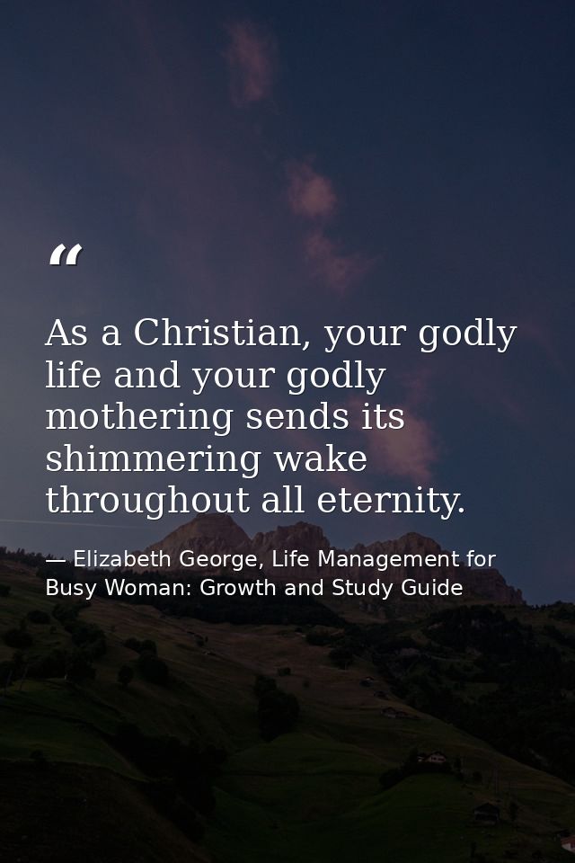 As a Christian, your godly life and your godly mothering sends its shimmering wake throughout all eternity. — Elizabeth George, Life Management for Busy Woman: Growth and Study Guide