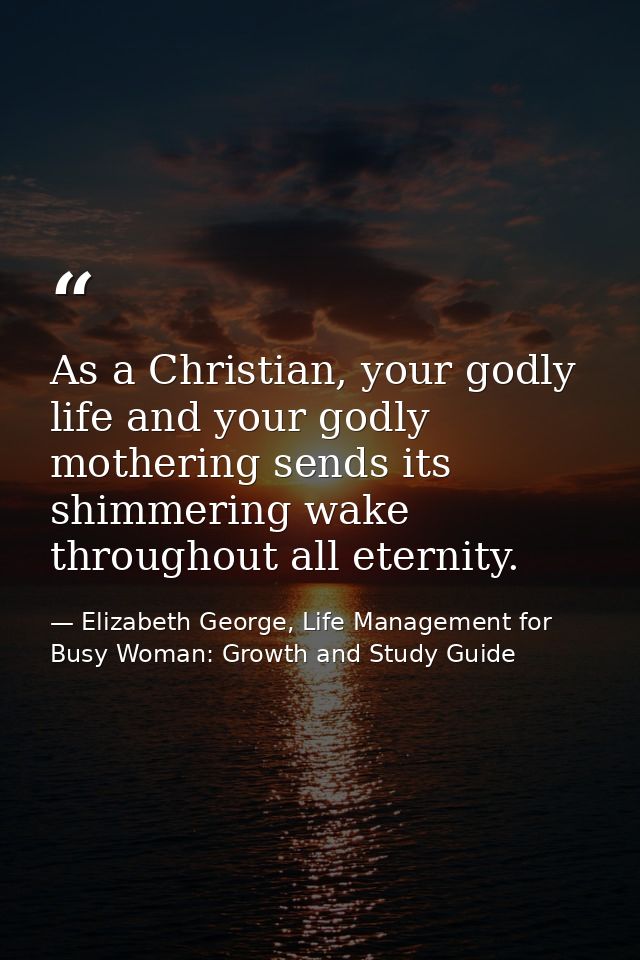 As a Christian, your godly life and your godly mothering sends its shimmering wake throughout all eternity. — Elizabeth George, Life Management for Busy Woman: Growth and Study Guide