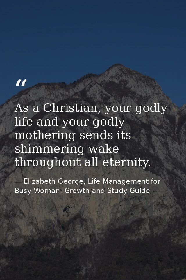 As a Christian, your godly life and your godly mothering sends its shimmering wake throughout all eternity. — Elizabeth George, Life Management for Busy Woman: Growth and Study Guide