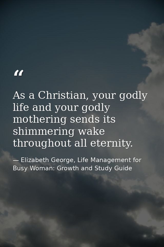 As a Christian, your godly life and your godly mothering sends its shimmering wake throughout all eternity. — Elizabeth George, Life Management for Busy Woman: Growth and Study Guide