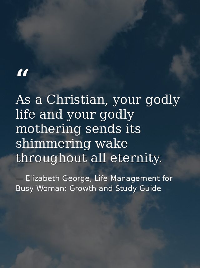 As a Christian, your godly life and your godly mothering sends its shimmering wake throughout all eternity. — Elizabeth George, Life Management for Busy Woman: Growth and Study Guide