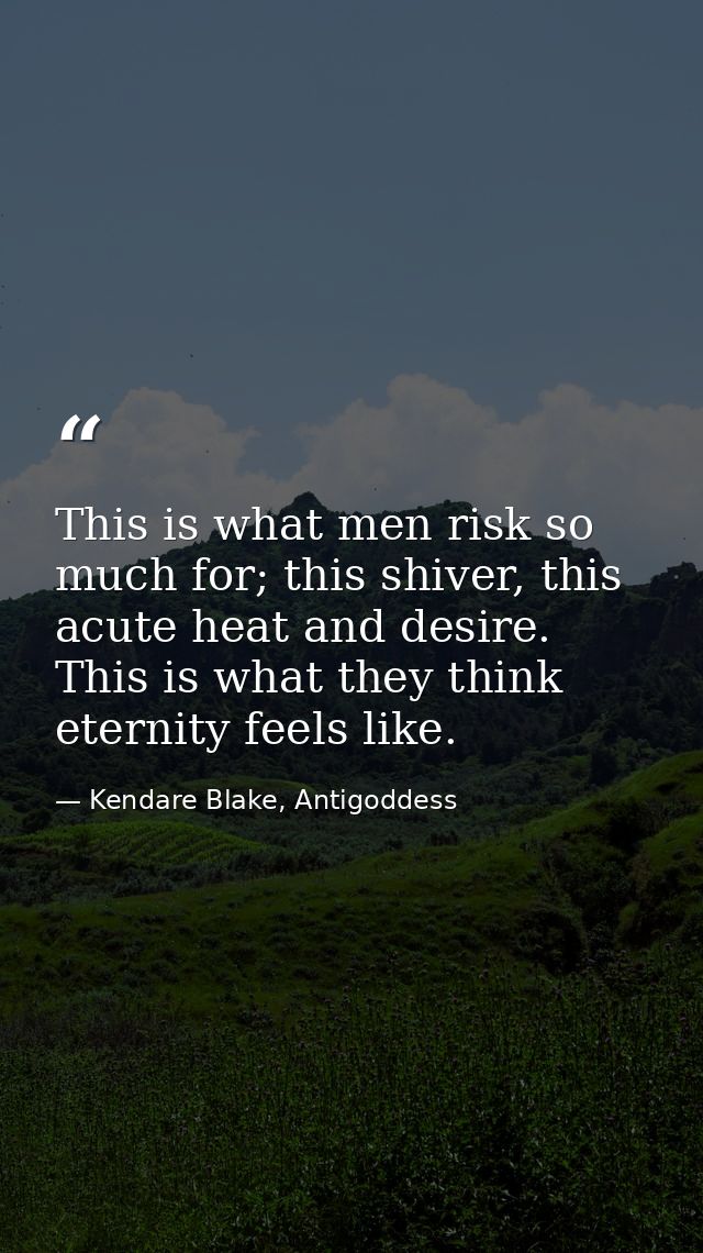 This is what men risk so much for; this shiver, this acute heat and desire. This is what they think eternity feels like. — Kendare Blake, Antigoddess