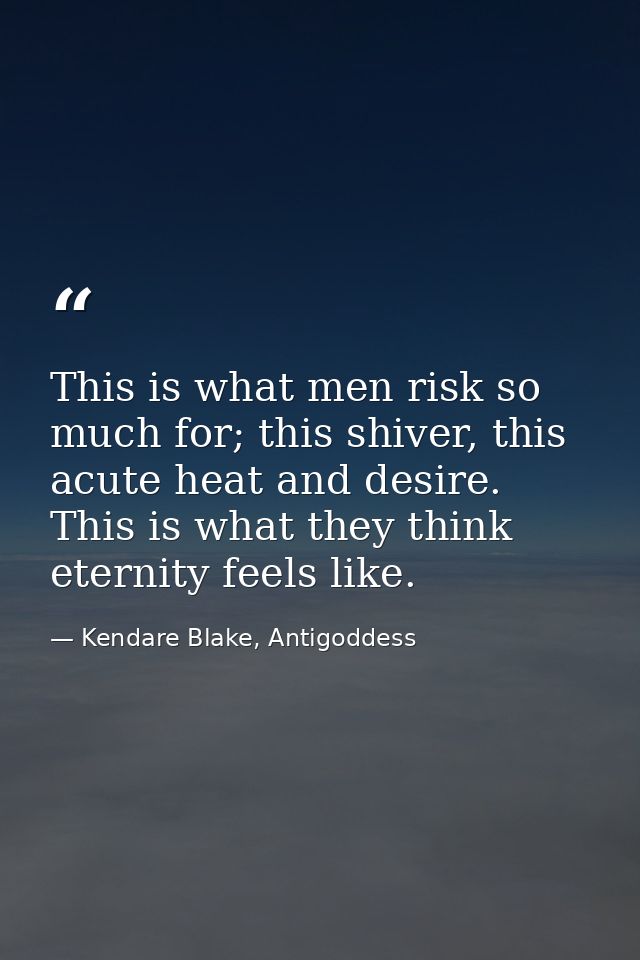 This is what men risk so much for; this shiver, this acute heat and desire. This is what they think eternity feels like. — Kendare Blake, Antigoddess