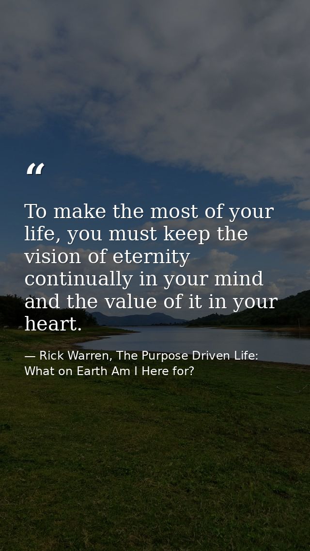 To make the most of your life, you must keep the vision of eternity continually in your mind and the value of it in your — Rick Warren, The Purpose Driven Life: What on Earth Am I Here for?