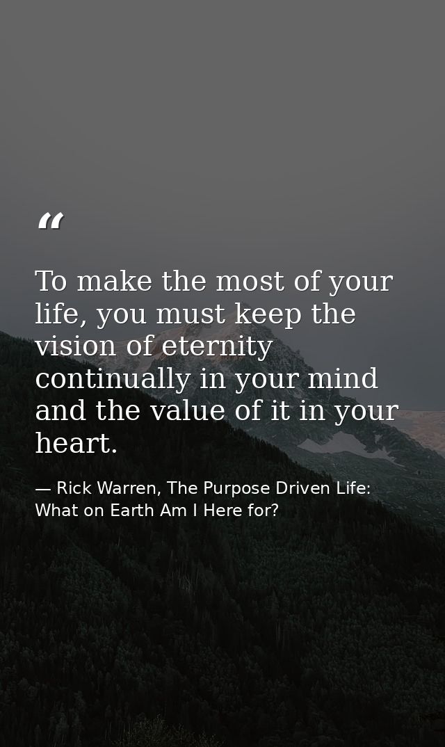To make the most of your life, you must keep the vision of eternity continually in your mind and the value of it in your — Rick Warren, The Purpose Driven Life: What on Earth Am I Here for?