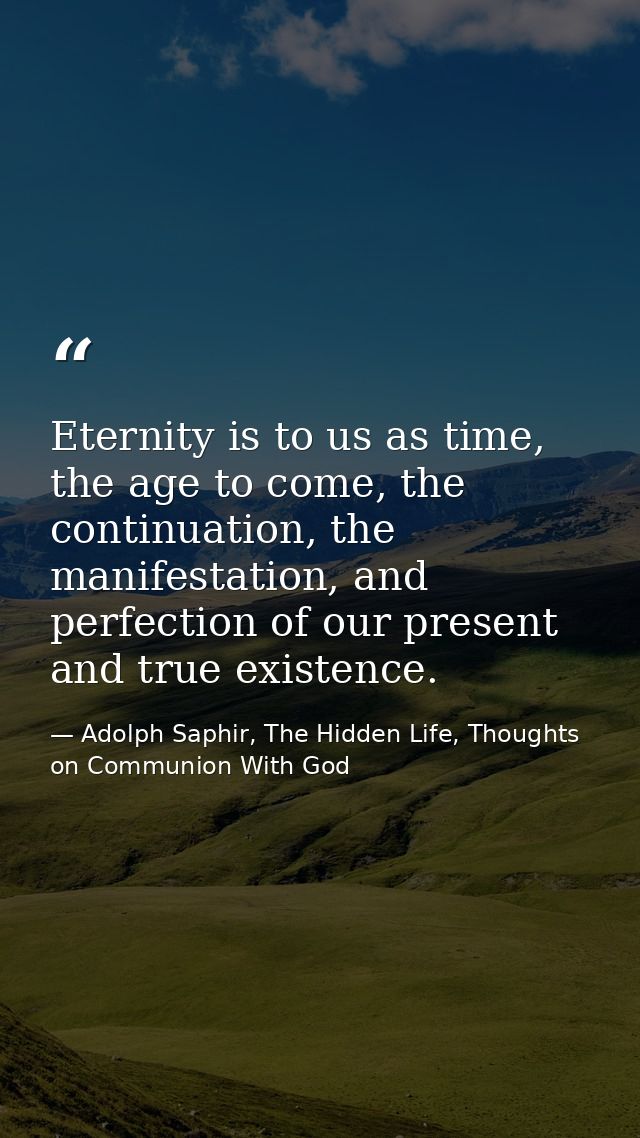 Eternity is to us as time, the age to come, the continuation, the manifestation, and perfection of our present and true  — Adolph Saphir, The Hidden Life, Thoughts on Communion With God