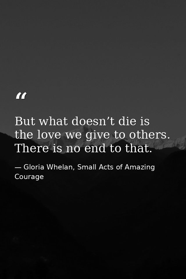 But what doesn’t die is the love we give to others. There is no end to that. — Gloria Whelan, Small Acts of Amazing Courage
