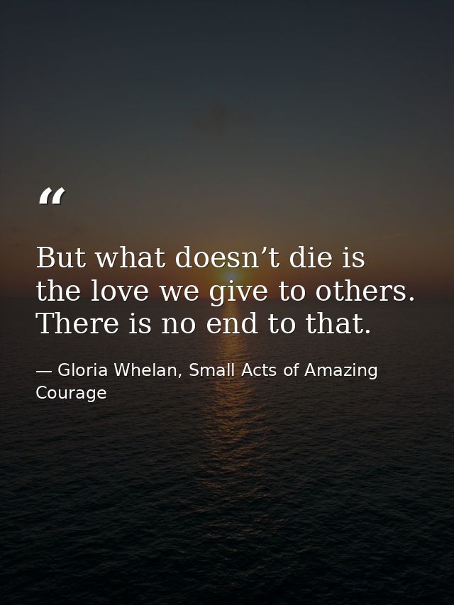 But what doesn’t die is the love we give to others. There is no end to that. — Gloria Whelan, Small Acts of Amazing Courage