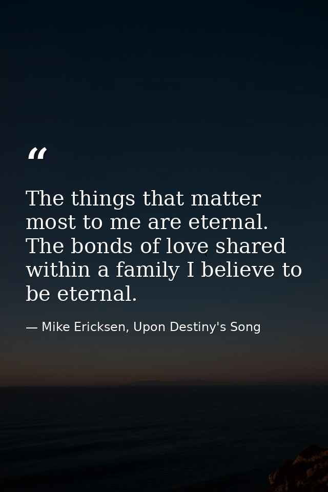 The things that matter most to me are eternal. The bonds of love shared within a family I believe to be eternal. — Mike Ericksen, Upon Destiny's Song