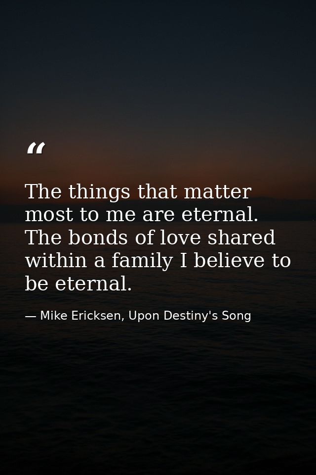 The things that matter most to me are eternal. The bonds of love shared within a family I believe to be eternal. — Mike Ericksen, Upon Destiny's Song