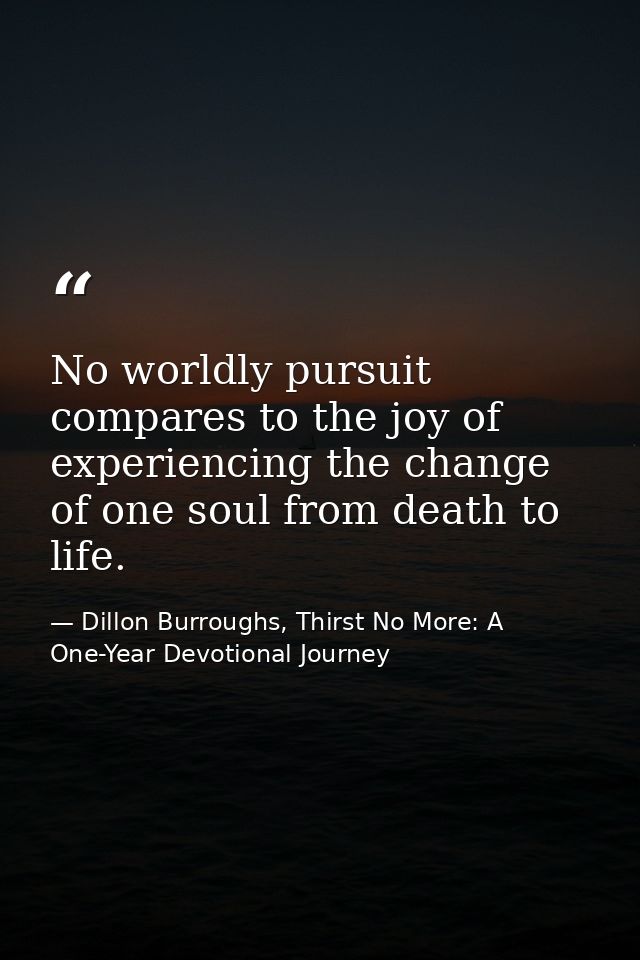 No worldly pursuit compares to the joy of experiencing the change of one soul from death to life. — Dillon Burroughs, Thirst No More: A One-Year Devotional Journey