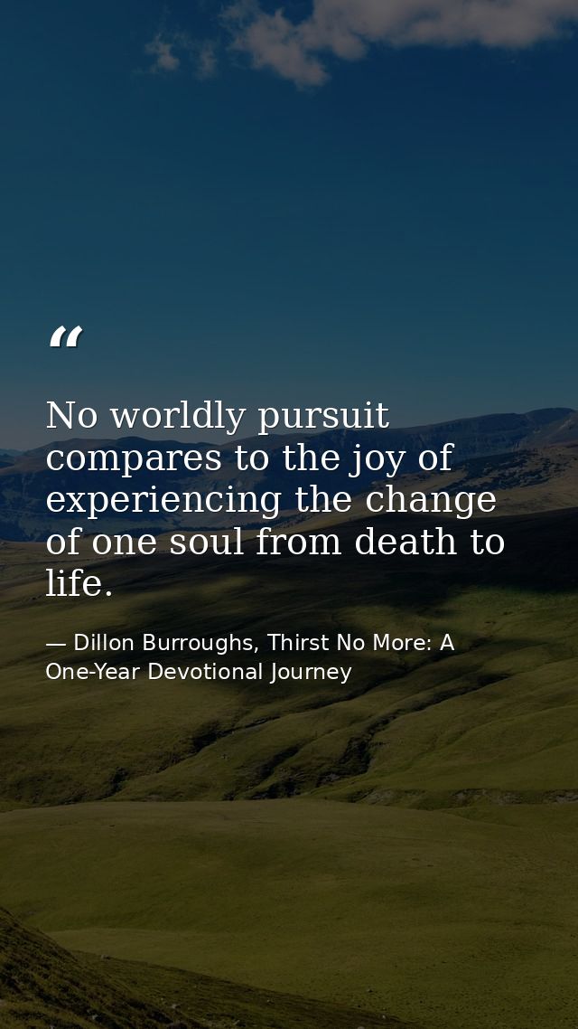 No worldly pursuit compares to the joy of experiencing the change of one soul from death to life. — Dillon Burroughs, Thirst No More: A One-Year Devotional Journey