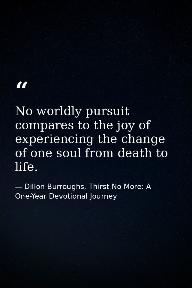 No worldly pursuit compares to the joy of experiencing the change of one soul from death to life. — Dillon Burroughs, Thirst No More: A One-Year Devotional Journey