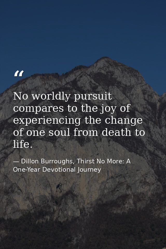 No worldly pursuit compares to the joy of experiencing the change of one soul from death to life. — Dillon Burroughs, Thirst No More: A One-Year Devotional Journey