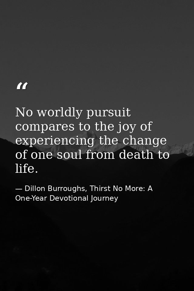 No worldly pursuit compares to the joy of experiencing the change of one soul from death to life. — Dillon Burroughs, Thirst No More: A One-Year Devotional Journey