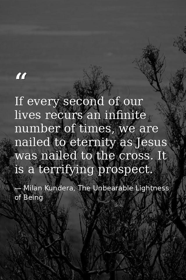 If every second of our lives recurs an infinite number of times, we are nailed to eternity as Jesus was nailed to the cr — Milan Kundera, The Unbearable Lightness of Being
