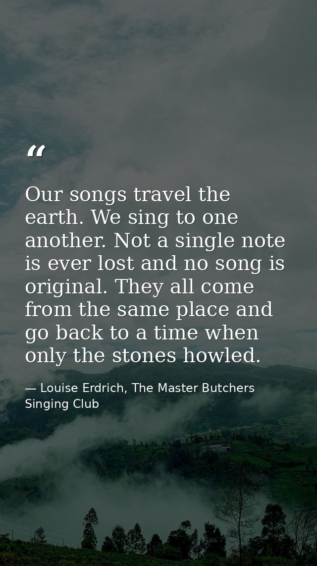 Our songs travel the earth. We sing to one another. Not a single note is ever lost and no song is original. They all com — Louise Erdrich, The Master Butchers Singing Club