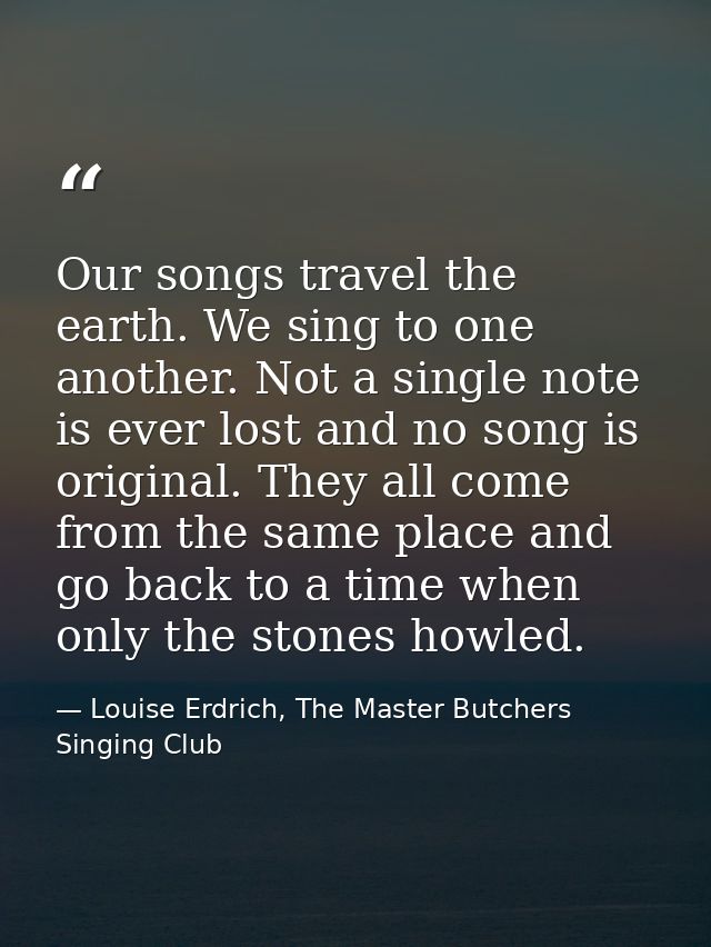 Our songs travel the earth. We sing to one another. Not a single note is ever lost and no song is original. They all com — Louise Erdrich, The Master Butchers Singing Club