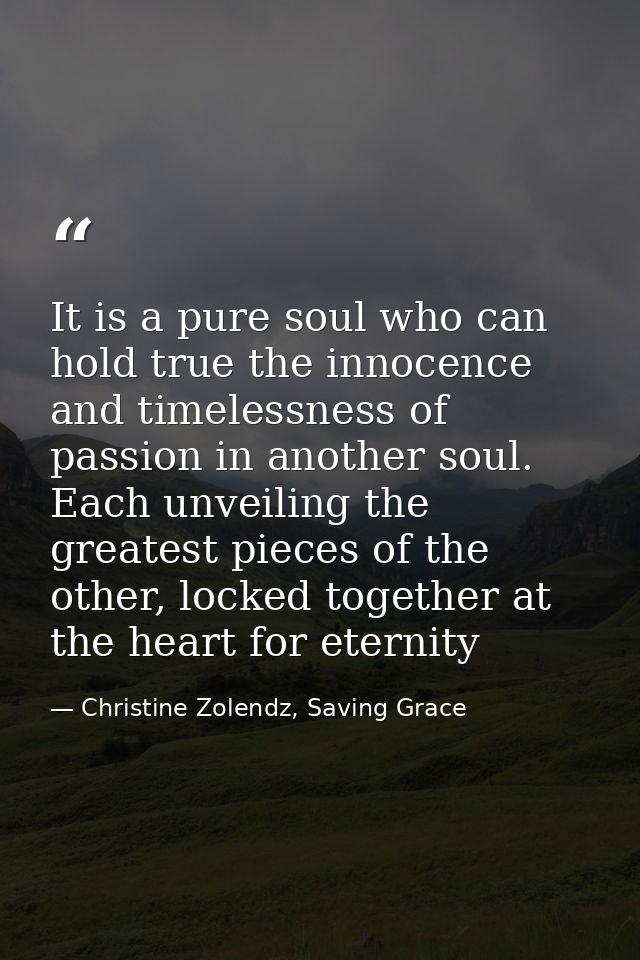 It is a pure soul who can hold true the in­no­cence and time­less­ness of pas­sion in an­oth­er soul. Each un­veil­ing t — Christine Zolendz, Saving Grace