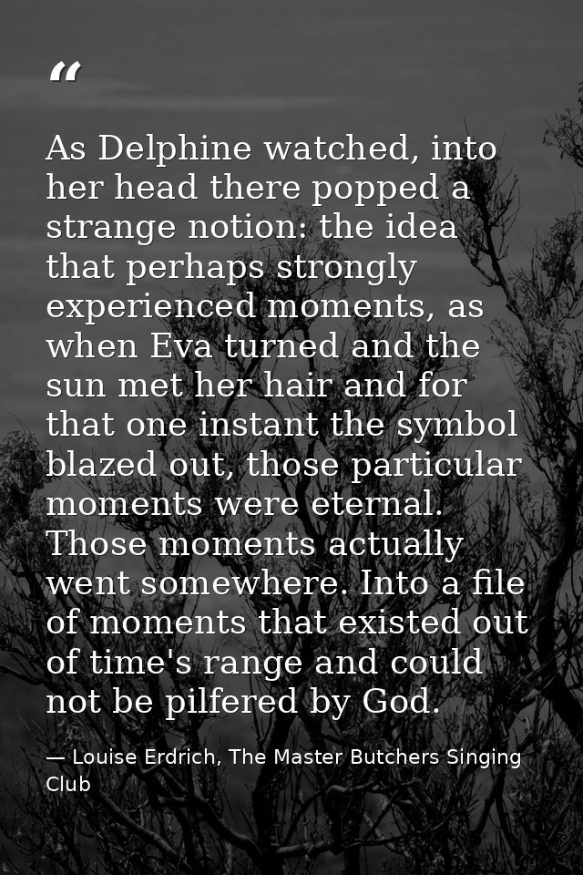 As Delphine watched, into her head there popped a strange notion: the idea that perhaps strongly experienced moments, as — Louise Erdrich, The Master Butchers Singing Club