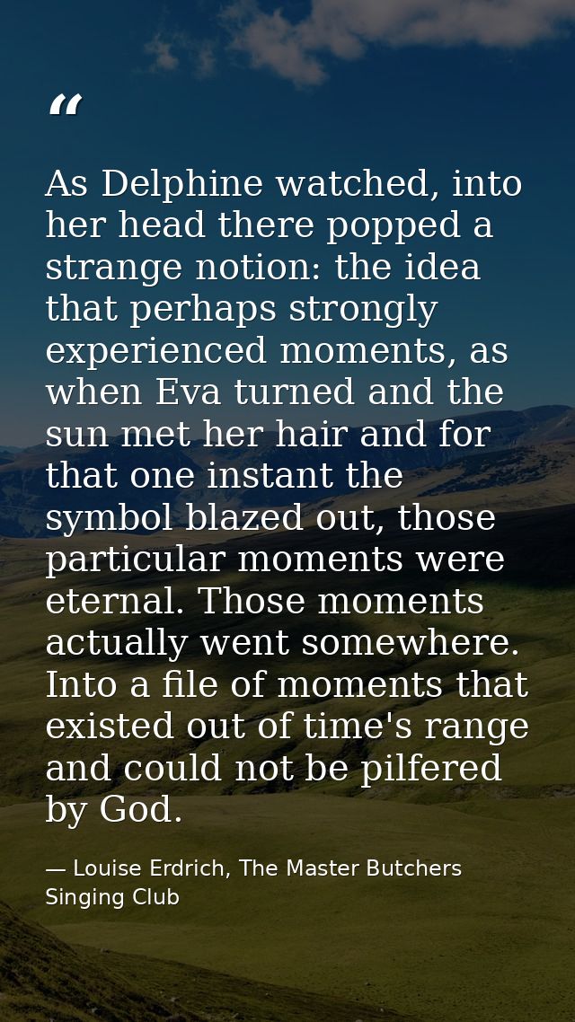 As Delphine watched, into her head there popped a strange notion: the idea that perhaps strongly experienced moments, as — Louise Erdrich, The Master Butchers Singing Club