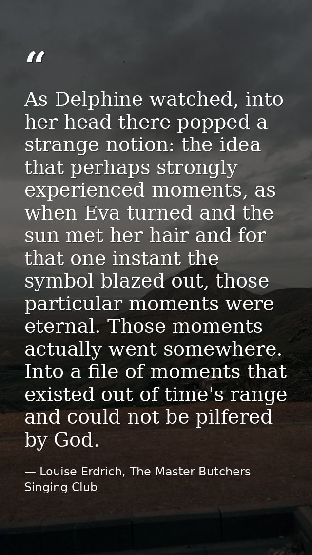 As Delphine watched, into her head there popped a strange notion: the idea that perhaps strongly experienced moments, as — Louise Erdrich, The Master Butchers Singing Club