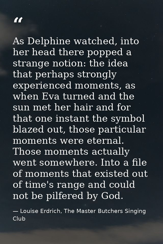 As Delphine watched, into her head there popped a strange notion: the idea that perhaps strongly experienced moments, as — Louise Erdrich, The Master Butchers Singing Club