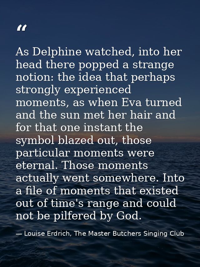 As Delphine watched, into her head there popped a strange notion: the idea that perhaps strongly experienced moments, as — Louise Erdrich, The Master Butchers Singing Club