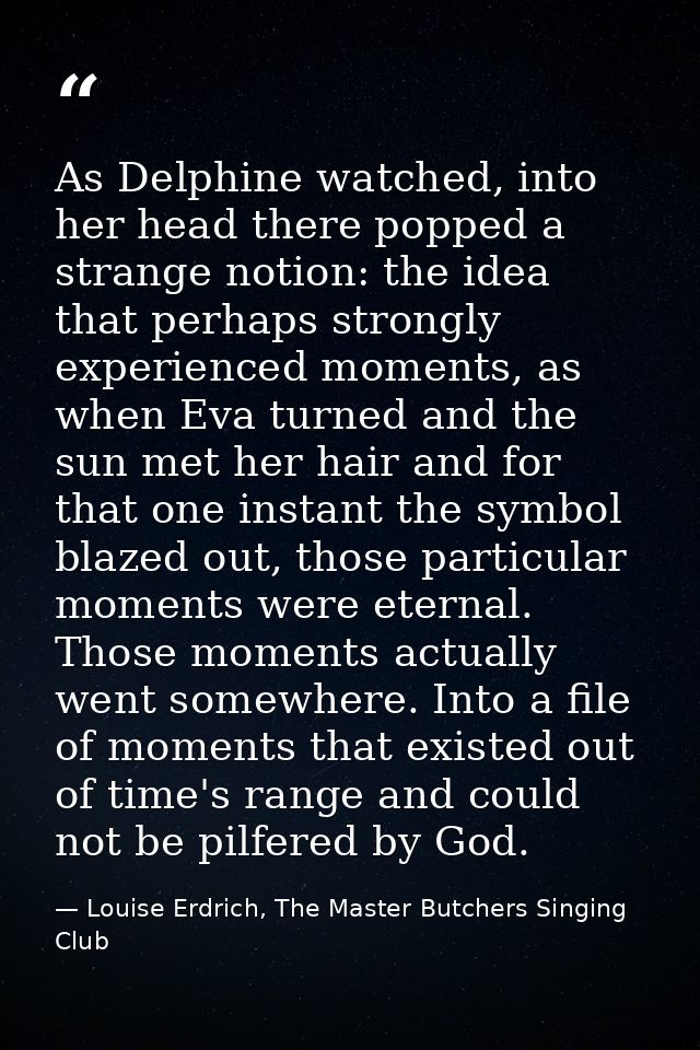 As Delphine watched, into her head there popped a strange notion: the idea that perhaps strongly experienced moments, as — Louise Erdrich, The Master Butchers Singing Club
