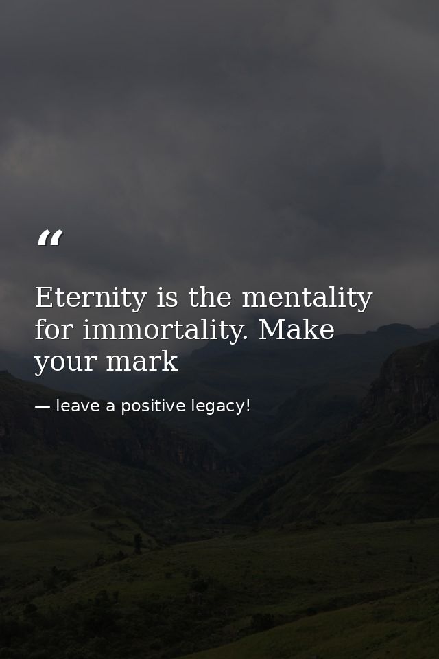 Eternity is the mentality for immortality. Make your mark — leave a positive legacy!