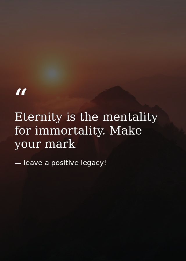 Eternity is the mentality for immortality. Make your mark — leave a positive legacy!