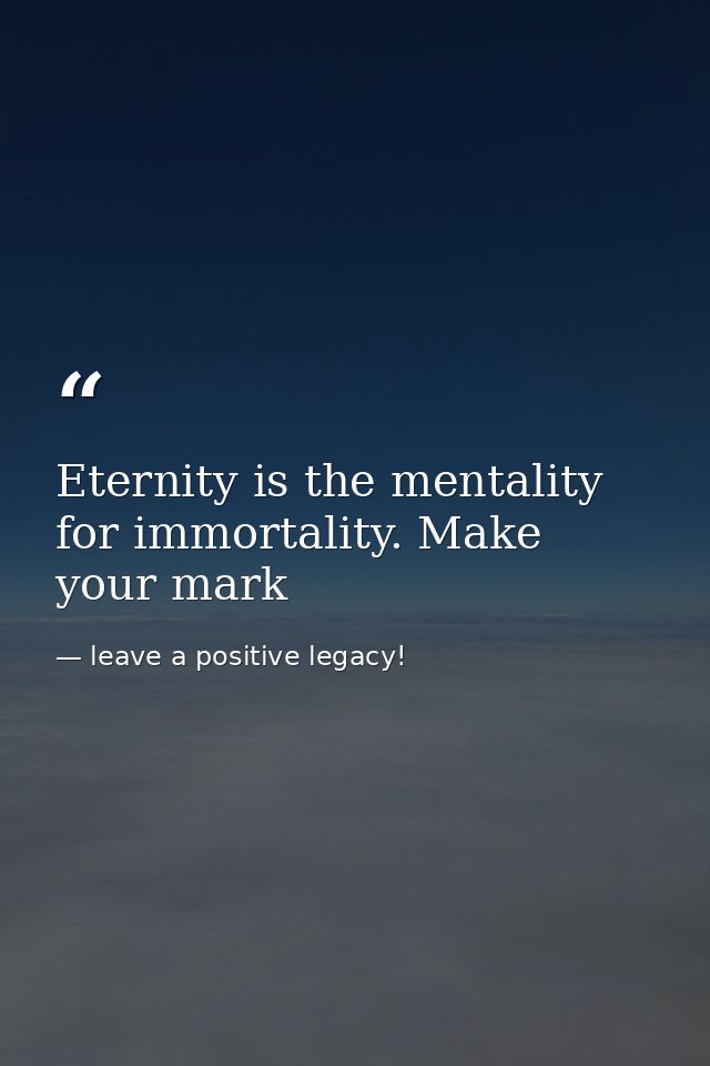 Eternity is the mentality for immortality. Make your mark — leave a positive legacy!