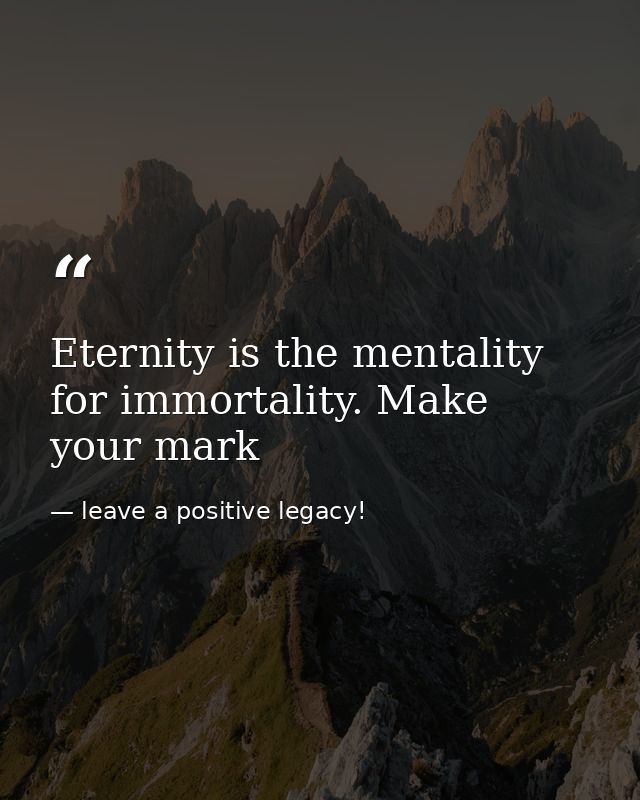 Eternity is the mentality for immortality. Make your mark — leave a positive legacy!
