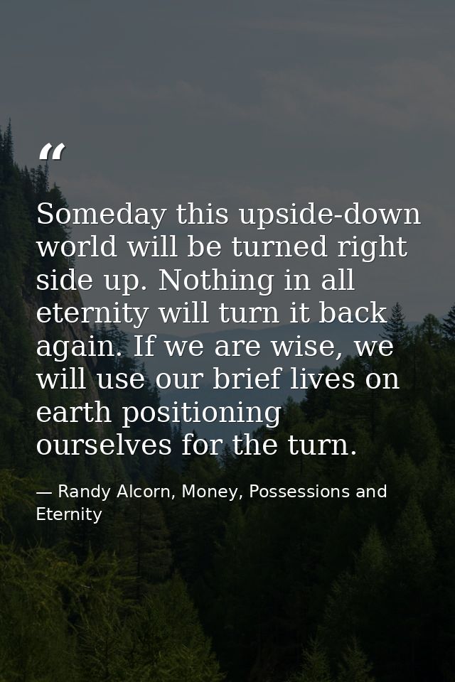Someday this upside-down world will be turned right side up. Nothing in all eternity will turn it back again. If we are  — Randy Alcorn, Money, Possessions and Eternity