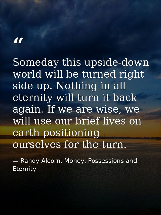 Someday this upside-down world will be turned right side up. Nothing in all eternity will turn it back again. If we are  — Randy Alcorn, Money, Possessions and Eternity