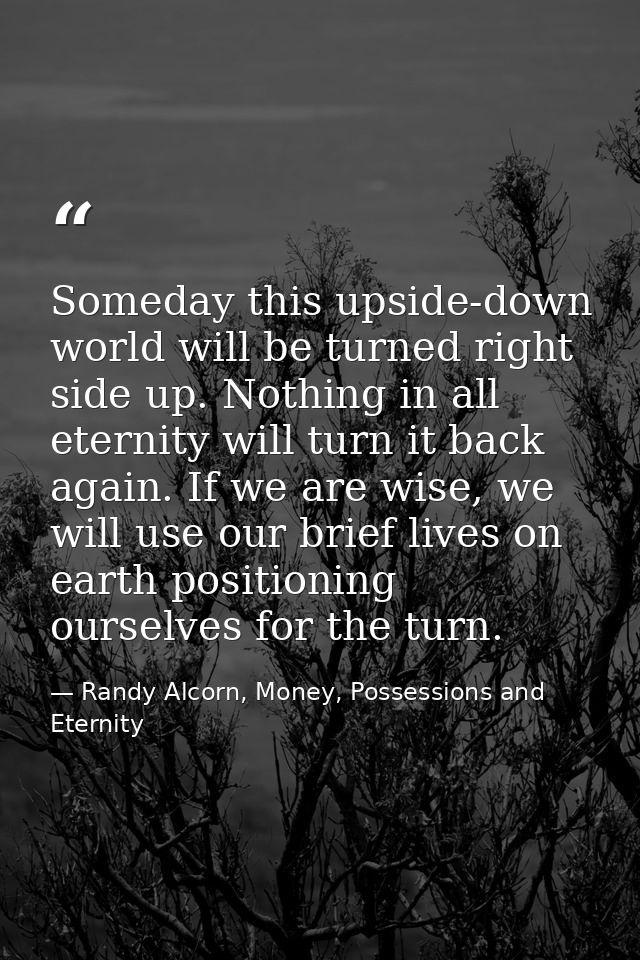 Someday this upside-down world will be turned right side up. Nothing in all eternity will turn it back again. If we are  — Randy Alcorn, Money, Possessions and Eternity