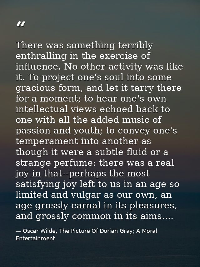 There was something terribly enthralling in the exercise of influence. No other activity was like it. To project one's s — Oscar Wilde, The Picture Of Dorian Gray; A Moral Entertainment