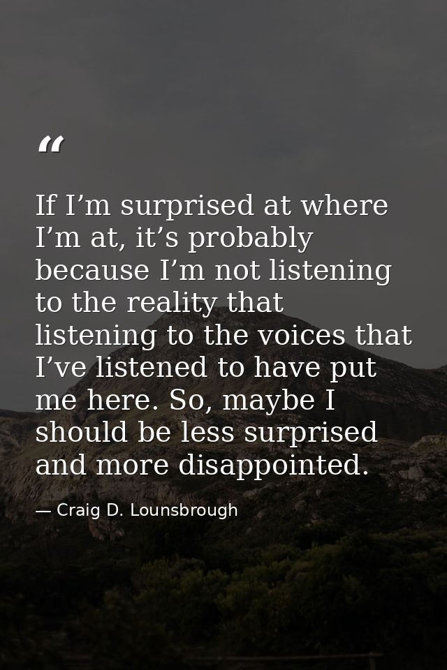 If I’m surprised at where I’m at, it’s probably because I’m not listening to the reality that listening to the voices th — Craig D. Lounsbrough