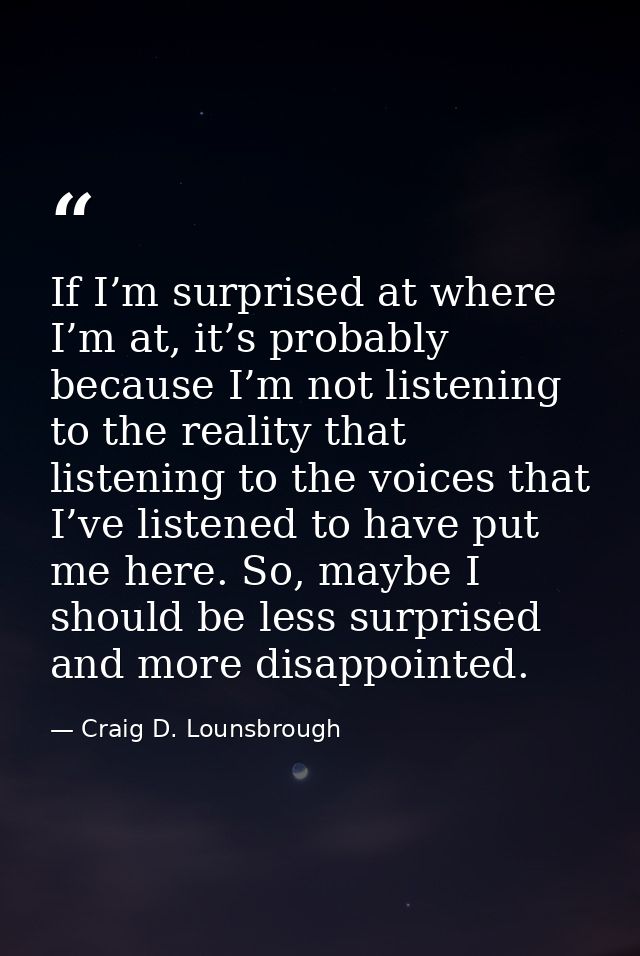 If I’m surprised at where I’m at, it’s probably because I’m not listening to the reality that listening to the voices th — Craig D. Lounsbrough