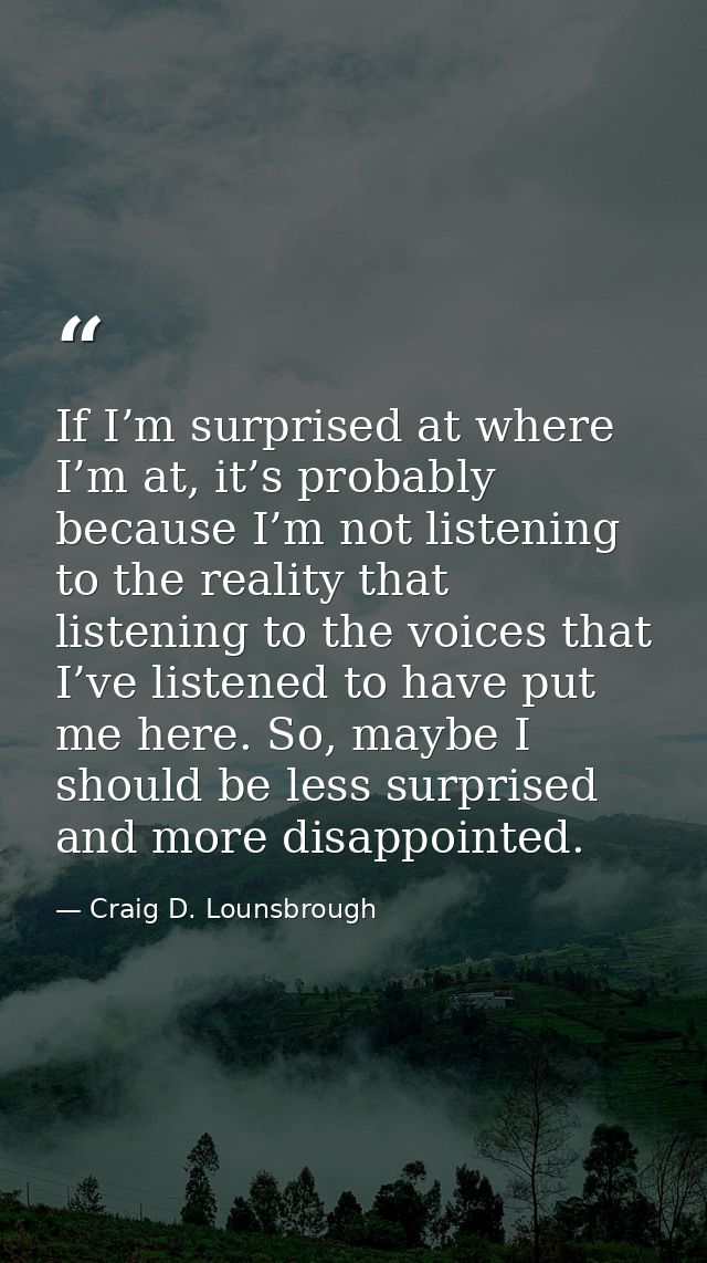 If I’m surprised at where I’m at, it’s probably because I’m not listening to the reality that listening to the voices th — Craig D. Lounsbrough