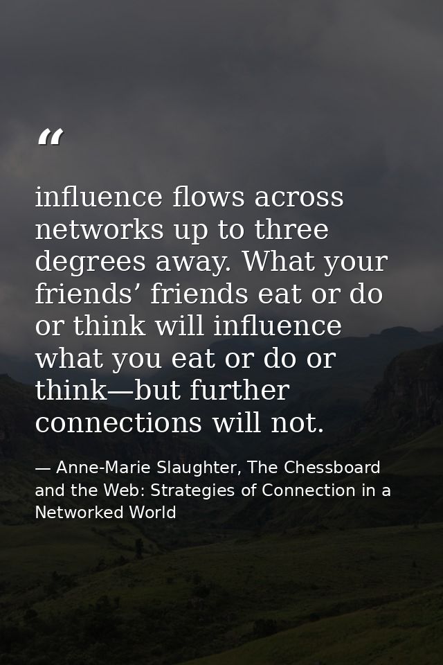 influence flows across networks up to three degrees away. What your friends’ friends eat or do or think will influence w — Anne-Marie Slaughter, The Chessboard and the Web: Strategies of Connection in a Networked World