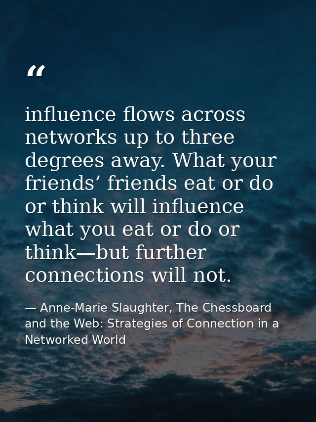 influence flows across networks up to three degrees away. What your friends’ friends eat or do or think will influence w — Anne-Marie Slaughter, The Chessboard and the Web: Strategies of Connection in a Networked World