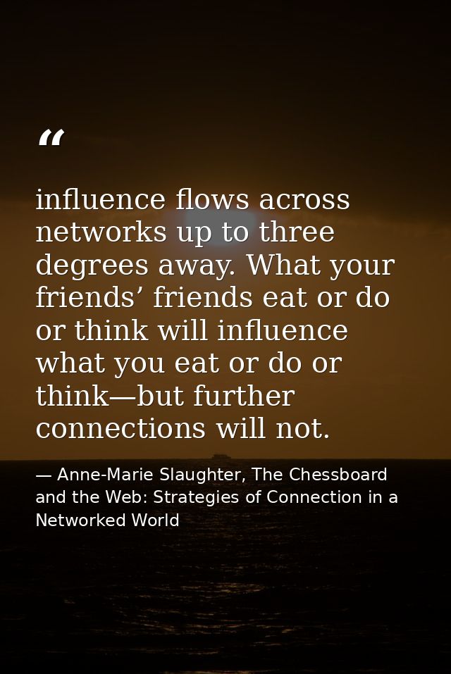 influence flows across networks up to three degrees away. What your friends’ friends eat or do or think will influence w — Anne-Marie Slaughter, The Chessboard and the Web: Strategies of Connection in a Networked World