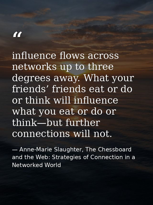influence flows across networks up to three degrees away. What your friends’ friends eat or do or think will influence w — Anne-Marie Slaughter, The Chessboard and the Web: Strategies of Connection in a Networked World