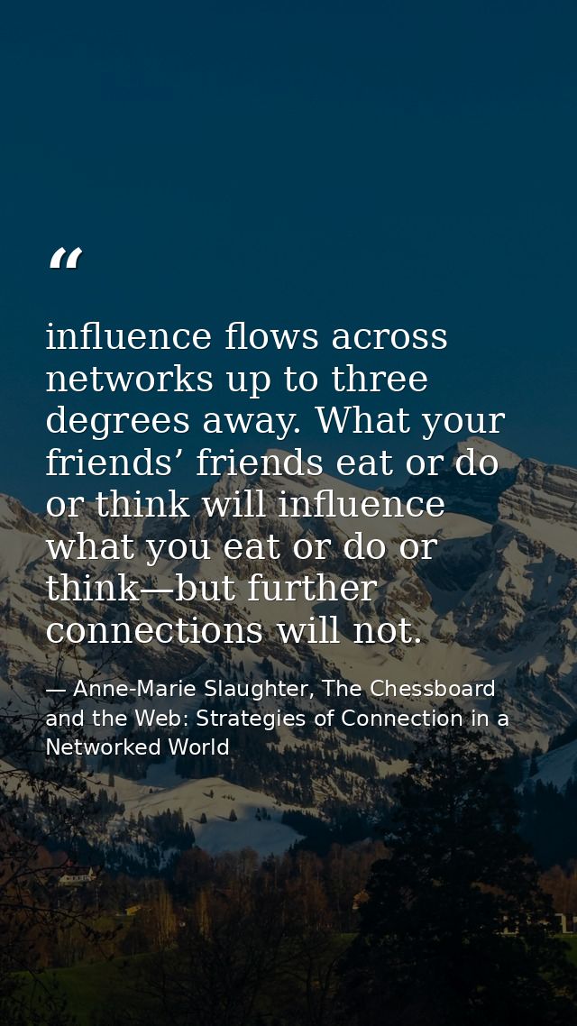 influence flows across networks up to three degrees away. What your friends’ friends eat or do or think will influence w — Anne-Marie Slaughter, The Chessboard and the Web: Strategies of Connection in a Networked World