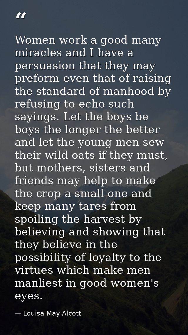 Women work a good many miracles and I have a persuasion that they may preform even that of raising the standard of manho — Louisa May Alcott