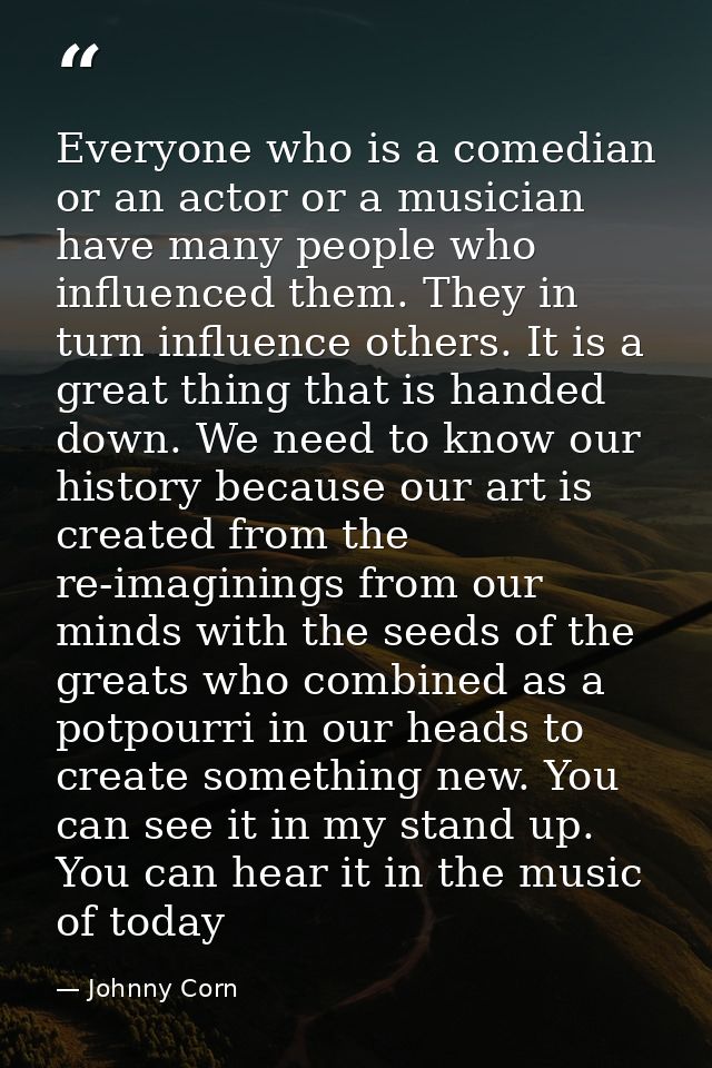 Everyone who is a comedian or an actor or a musician have many people who influenced them. They in turn influence others — Johnny Corn